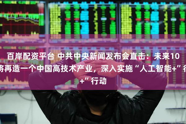 百岸配资平台 中共中央新闻发布会直击：未来10年将再造一个中国高技术产业，深入实施“人工智能+”行动