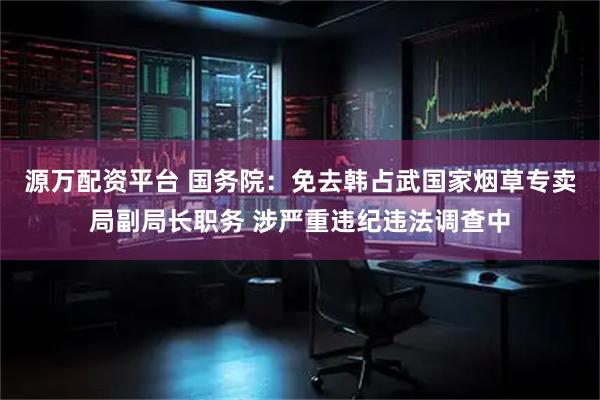 源万配资平台 国务院：免去韩占武国家烟草专卖局副局长职务 涉严重违纪违法调查中