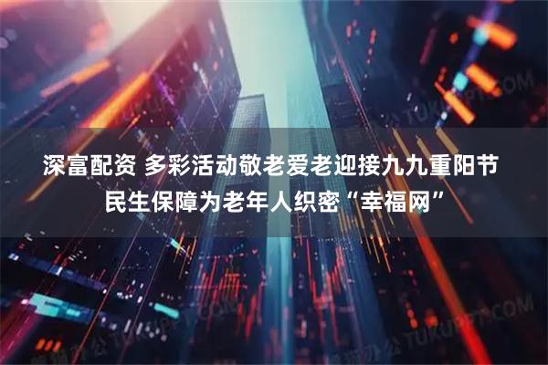 深富配资 多彩活动敬老爱老迎接九九重阳节 民生保障为老年人织密“幸福网”