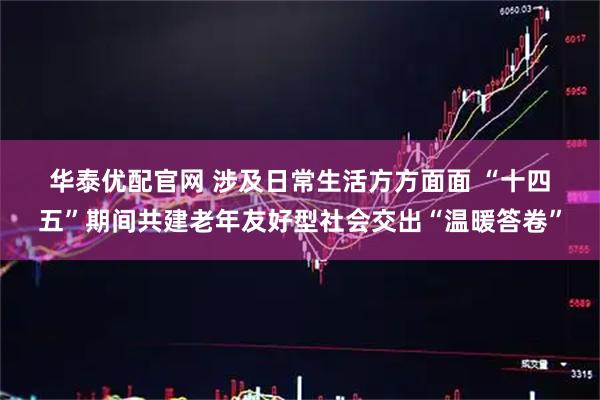 华泰优配官网 涉及日常生活方方面面 “十四五”期间共建老年友好型社会交出“温暖答卷”