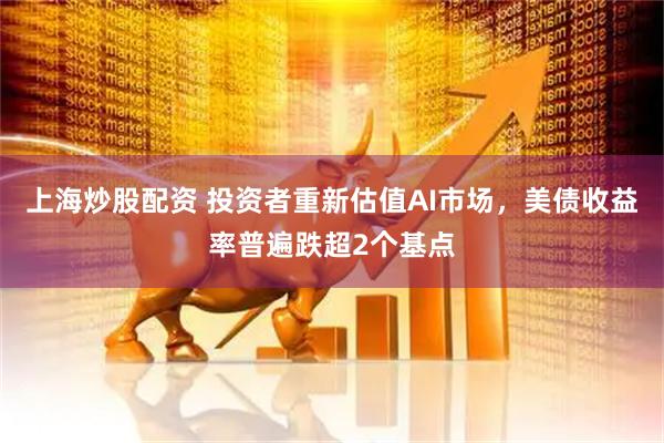 上海炒股配资 投资者重新估值AI市场，美债收益率普遍跌超2个基点