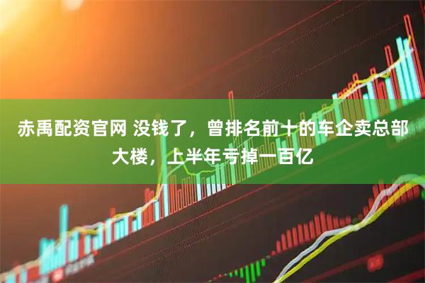 赤禹配资官网 没钱了，曾排名前十的车企卖总部大楼，上半年亏掉一百亿