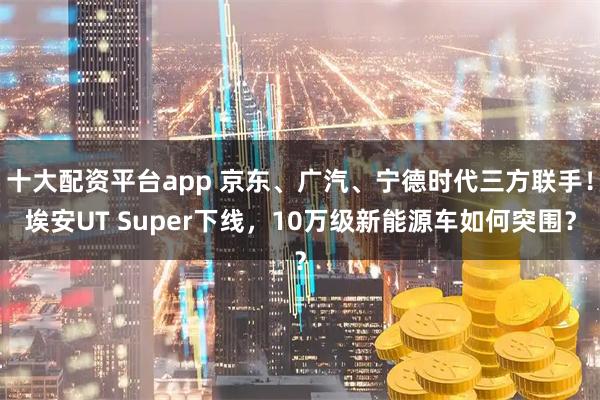 十大配资平台app 京东、广汽、宁德时代三方联手！埃安UT Super下线，10万级新能源车如何突围？