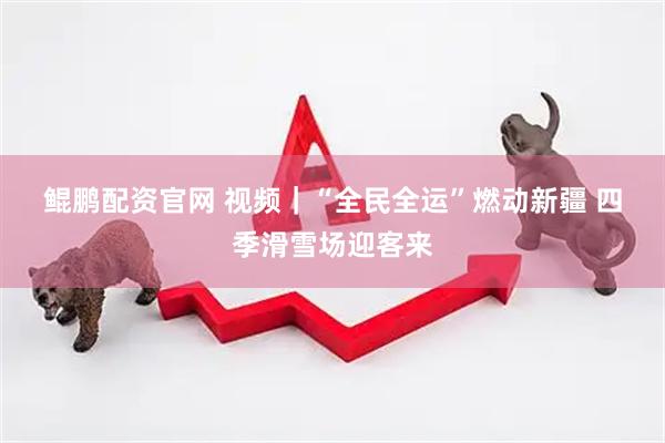 鲲鹏配资官网 视频｜“全民全运”燃动新疆 四季滑雪场迎客来