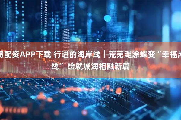 易配资APP下载 行进的海岸线｜荒芜滩涂蝶变“幸福岸线” 绘就城海相融新篇