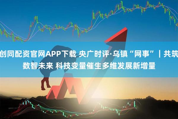 创同配资官网APP下载 央广时评·乌镇“网事”｜共筑数智未来 科技变量催生多维发展新增量