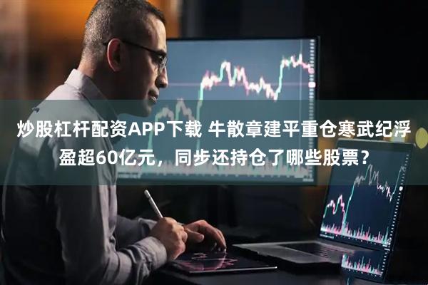 炒股杠杆配资APP下载 牛散章建平重仓寒武纪浮盈超60亿元，同步还持仓了哪些股票？