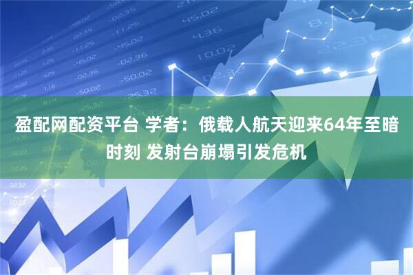 盈配网配资平台 学者：俄载人航天迎来64年至暗时刻 发射台崩塌引发危机