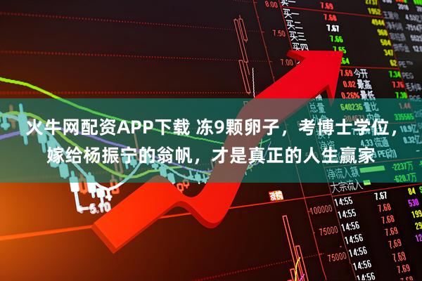 火牛网配资APP下载 冻9颗卵子，考博士学位，嫁给杨振宁的翁帆，才是真正的人生赢家