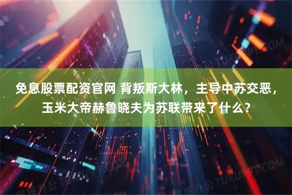 免息股票配资官网 背叛斯大林，主导中苏交恶，玉米大帝赫鲁晓夫为苏联带来了什么？