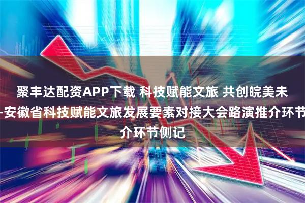 聚丰达配资APP下载 科技赋能文旅 共创皖美未来——安徽省科技赋能文旅发展要素对接大会路演推介环节侧记