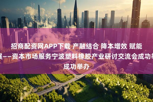 招商配资网APP下载 产融结合 降本增效 赋能发展——资本市场服务宁波塑料橡胶产业研讨交流会成功举办