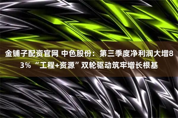 金铺子配资官网 中色股份：第三季度净利润大增83% “工程+资源”双轮驱动筑牢增长根基