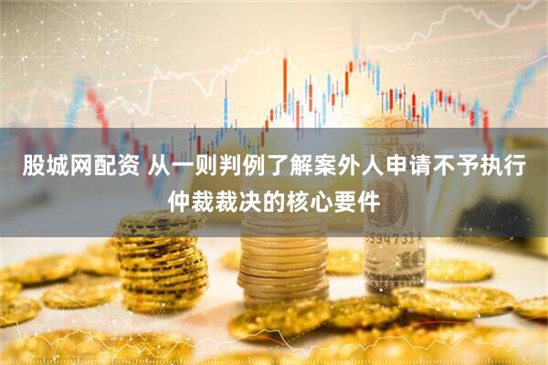 股城网配资 从一则判例了解案外人申请不予执行仲裁裁决的核心要件