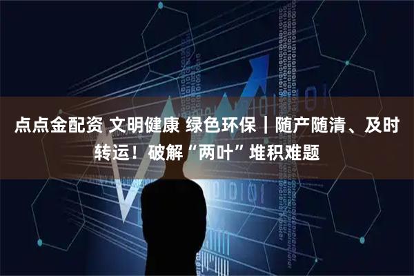 点点金配资 文明健康 绿色环保｜随产随清、及时转运！破解“两叶”堆积难题