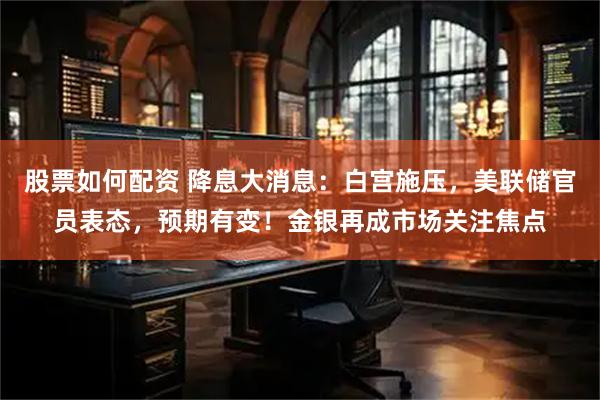股票如何配资 降息大消息：白宫施压，美联储官员表态，预期有变！金银再成市场关注焦点