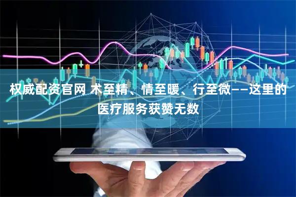 权威配资官网 术至精、情至暖、行至微——这里的医疗服务获赞无数