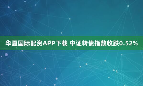 华夏国际配资APP下载 中证转债指数收跌0.52%