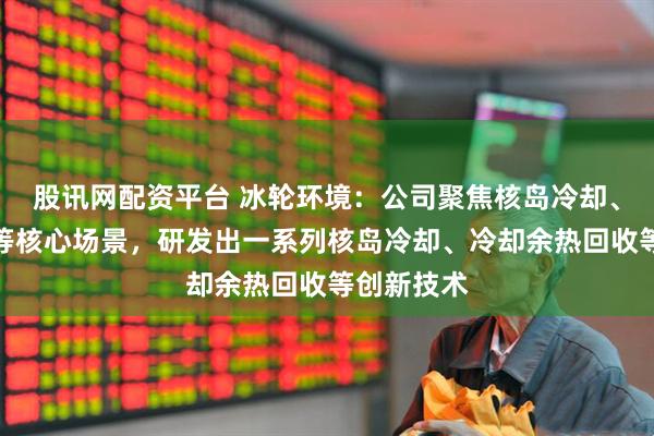 股讯网配资平台 冰轮环境：公司聚焦核岛冷却、核能供热等核心场景，研发出一系列核岛冷却、冷却余热回收等创新技术