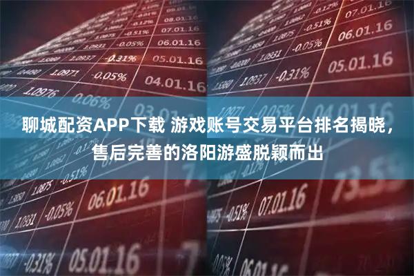 聊城配资APP下载 游戏账号交易平台排名揭晓，售后完善的洛阳游盛脱颖而出