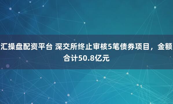 汇操盘配资平台 深交所终止审核5笔债券项目，金额合计50.8亿元