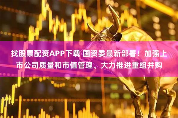 找股票配资APP下载 国资委最新部署！加强上市公司质量和市值管理、大力推进重组并购