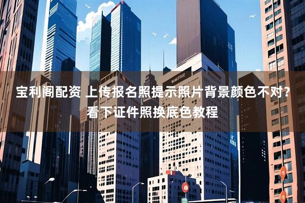 宝利阁配资 上传报名照提示照片背景颜色不对？看下证件照换底色教程