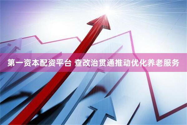第一资本配资平台 查改治贯通推动优化养老服务