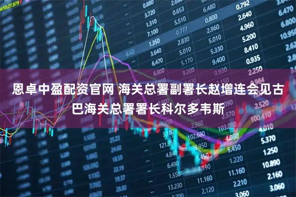 恩卓中盈配资官网 海关总署副署长赵增连会见古巴海关总署署长科尔多韦斯