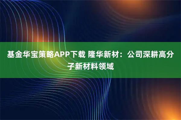 基金华宝策略APP下载 隆华新材：公司深耕高分子新材料领域