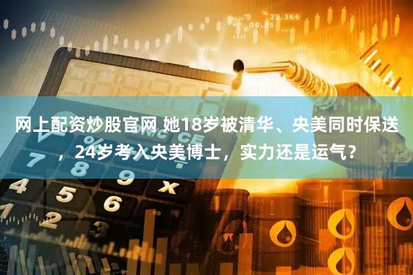 网上配资炒股官网 她18岁被清华、央美同时保送，24岁考入央美博士，实力还是运气？
