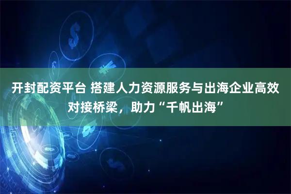 开封配资平台 搭建人力资源服务与出海企业高效对接桥梁，助力“千帆出海”