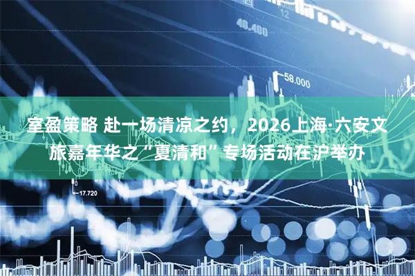 室盈策略 赴一场清凉之约，2026上海·六安文旅嘉年华之“夏清和”专场活动在沪举办