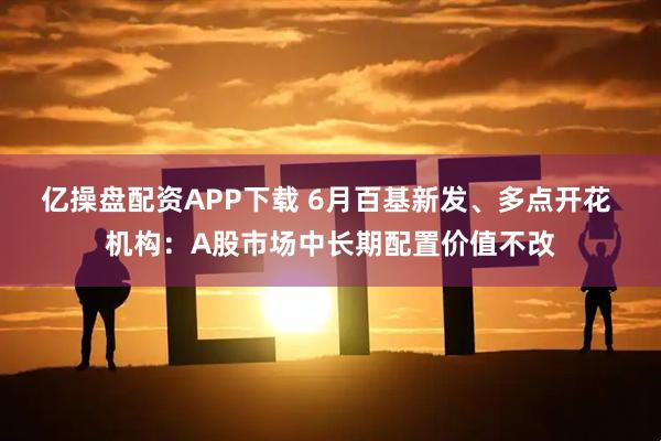 亿操盘配资APP下载 6月百基新发、多点开花 机构：A股市场中长期配置价值不改